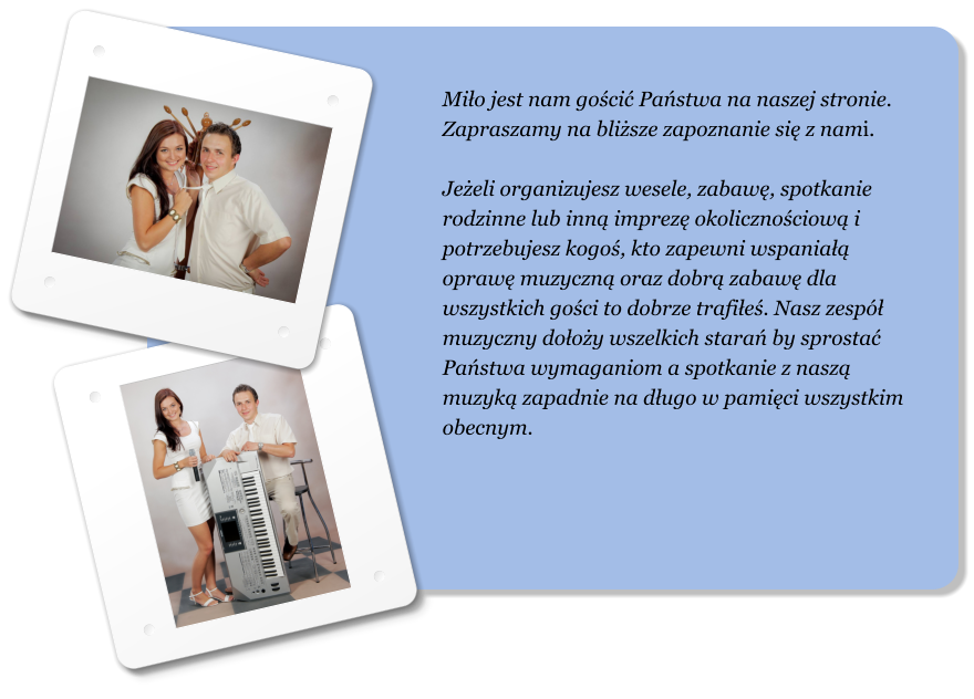 Mio jest nam goci Pastwa na naszej stronie. Zapraszamy na blisze zapoznanie si z nami.  Jeeli organizujesz wesele, zabaw, spotkanie rodzinne lub inn imprez okolicznociow i potrzebujesz kogo, kto zapewni wspania opraw muzyczn oraz dobr zabaw dla wszystkich goci to dobrze trafie. Nasz zesp muzyczny dooy wszelkich stara by sprosta Pastwa wymaganiom a spotkanie z nasz muzyk zapadnie na dugo w pamici wszystkim obecnym.